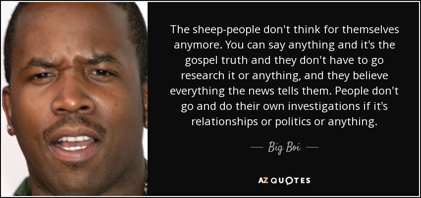The sheep-people don't think for themselves anymore. You can say anything and it's the gospel truth and they don't have to go research it or anything, and they believe everything the news tells them. People don't go and do their own investigations if it's relationships or politics or anything. - Big Boi