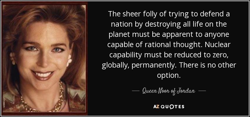 The sheer folly of trying to defend a nation by destroying all life on the planet must be apparent to anyone capable of rational thought. Nuclear capability must be reduced to zero, globally, permanently. There is no other option. - Queen Noor of Jordan
