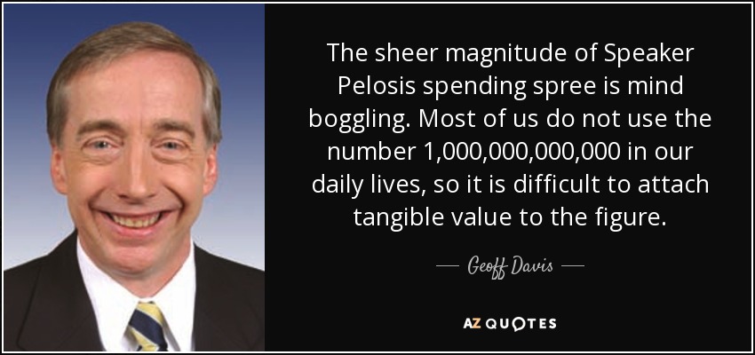 The sheer magnitude of Speaker Pelosis spending spree is mind boggling. Most of us do not use the number 1,000,000,000,000 in our daily lives, so it is difficult to attach tangible value to the figure. - Geoff Davis