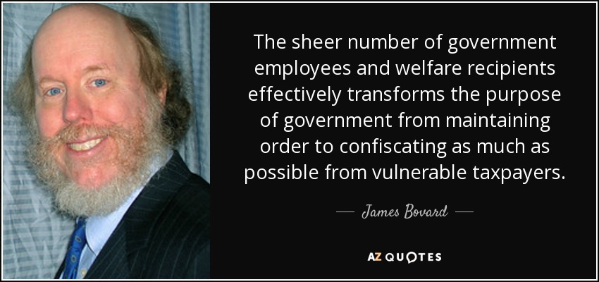 The sheer number of government employees and welfare recipients effectively transforms the purpose of government from maintaining order to confiscating as much as possible from vulnerable taxpayers. - James Bovard