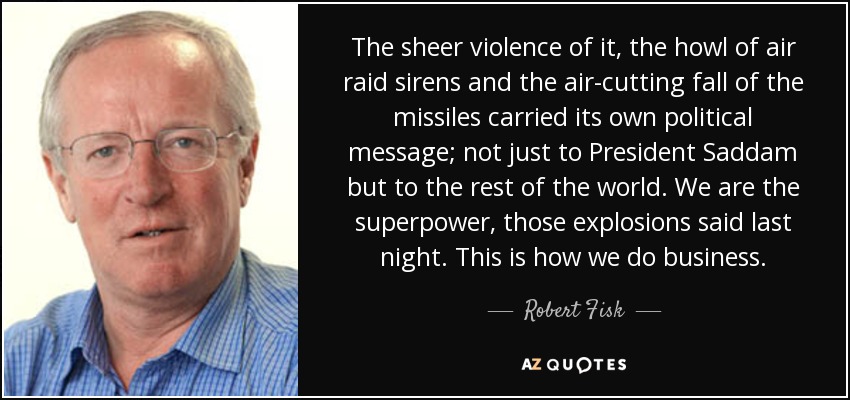 The sheer violence of it, the howl of air raid sirens and the air-cutting fall of the missiles carried its own political message; not just to President Saddam but to the rest of the world. We are the superpower, those explosions said last night. This is how we do business. - Robert Fisk