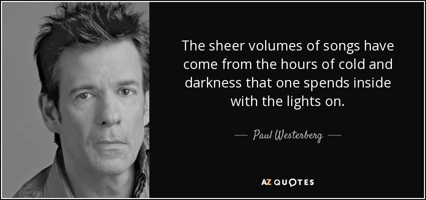 The sheer volumes of songs have come from the hours of cold and darkness that one spends inside with the lights on. - Paul Westerberg