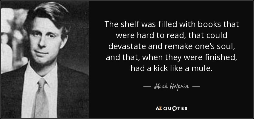 The shelf was filled with books that were hard to read, that could devastate and remake one's soul, and that, when they were finished, had a kick like a mule. - Mark Helprin