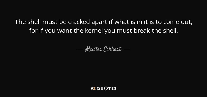 The shell must be cracked apart if what is in it is to come out, for if you want the kernel you must break the shell. - Meister Eckhart