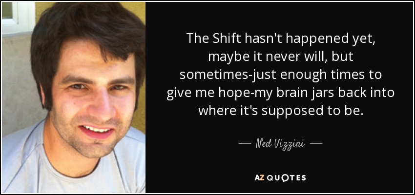 The Shift hasn't happened yet, maybe it never will, but sometimes-just enough times to give me hope-my brain jars back into where it's supposed to be. - Ned Vizzini