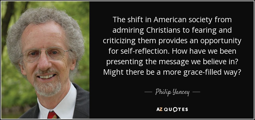 The shift in American society from admiring Christians to fearing and criticizing them provides an opportunity for self-reflection. How have we been presenting the message we believe in? Might there be a more grace-filled way? - Philip Yancey