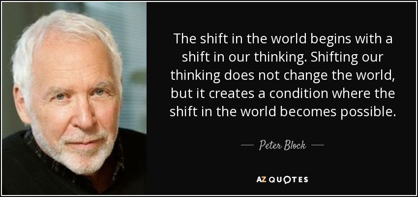 The shift in the world begins with a shift in our thinking. Shifting our thinking does not change the world, but it creates a condition where the shift in the world becomes possible. - Peter Block