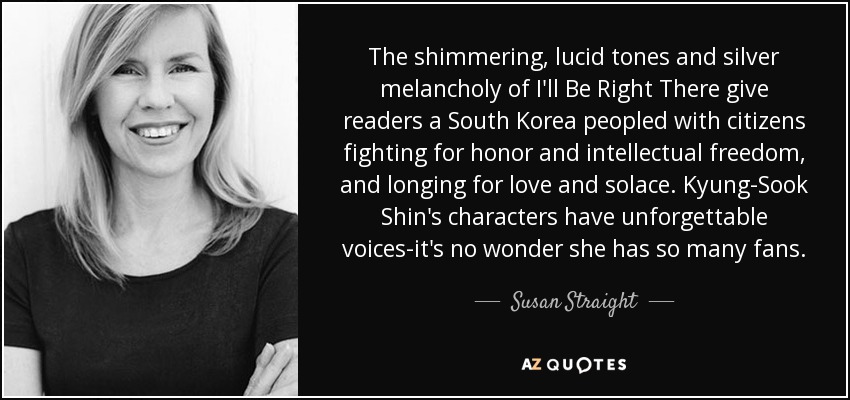 The shimmering, lucid tones and silver melancholy of I'll Be Right There give readers a South Korea peopled with citizens fighting for honor and intellectual freedom, and longing for love and solace. Kyung-Sook Shin's characters have unforgettable voices-it's no wonder she has so many fans. - Susan Straight