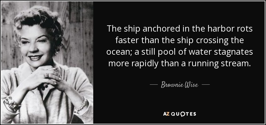 The ship anchored in the harbor rots faster than the ship crossing the ocean; a still pool of water stagnates more rapidly than a running stream. - Brownie Wise