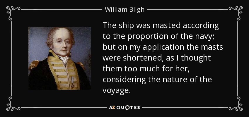 The ship was masted according to the proportion of the navy; but on my application the masts were shortened, as I thought them too much for her, considering the nature of the voyage. - William Bligh