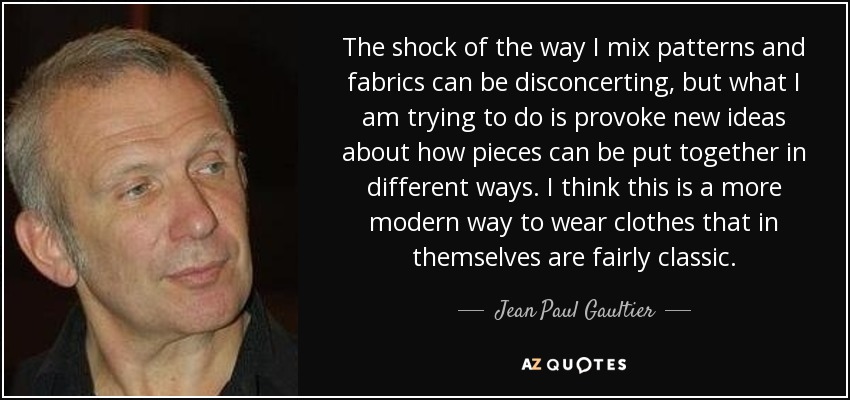 The shock of the way I mix patterns and fabrics can be disconcerting, but what I am trying to do is provoke new ideas about how pieces can be put together in different ways. I think this is a more modern way to wear clothes that in themselves are fairly classic. - Jean Paul Gaultier