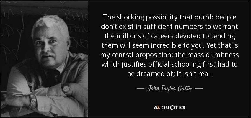 The shocking possibility that dumb people don't exist in sufficient numbers to warrant the millions of careers devoted to tending them will seem incredible to you. Yet that is my central proposition: the mass dumbness which justifies official schooling first had to be dreamed of; it isn't real. - John Taylor Gatto