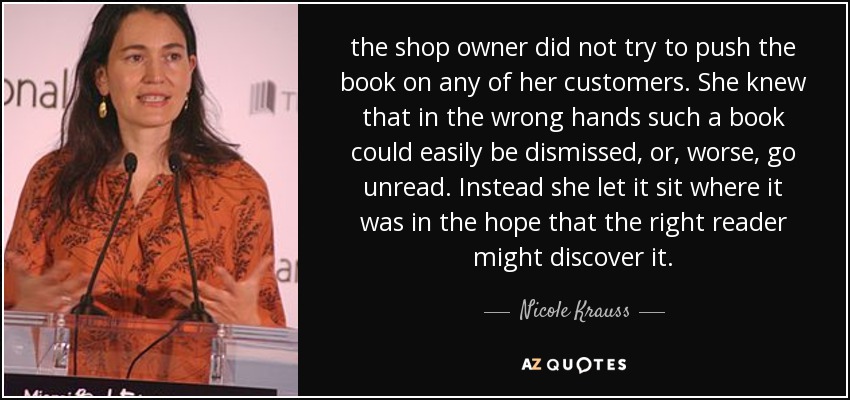 the shop owner did not try to push the book on any of her customers. She knew that in the wrong hands such a book could easily be dismissed, or, worse, go unread. Instead she let it sit where it was in the hope that the right reader might discover it. - Nicole Krauss