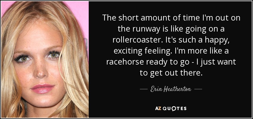 The short amount of time I'm out on the runway is like going on a rollercoaster. It's such a happy, exciting feeling. I'm more like a racehorse ready to go - I just want to get out there. - Erin Heatherton