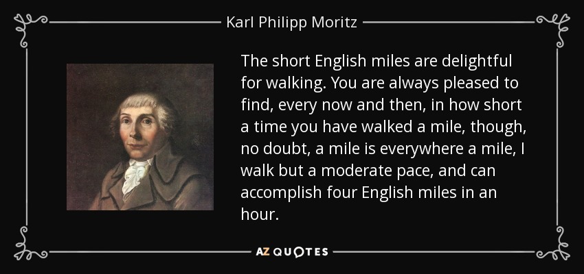 The short English miles are delightful for walking. You are always pleased to find, every now and then, in how short a time you have walked a mile, though, no doubt, a mile is everywhere a mile, I walk but a moderate pace, and can accomplish four English miles in an hour. - Karl Philipp Moritz