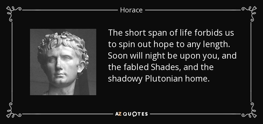 The short span of life forbids us to spin out hope to any length. Soon will night be upon you, and the fabled Shades, and the shadowy Plutonian home. - Horace