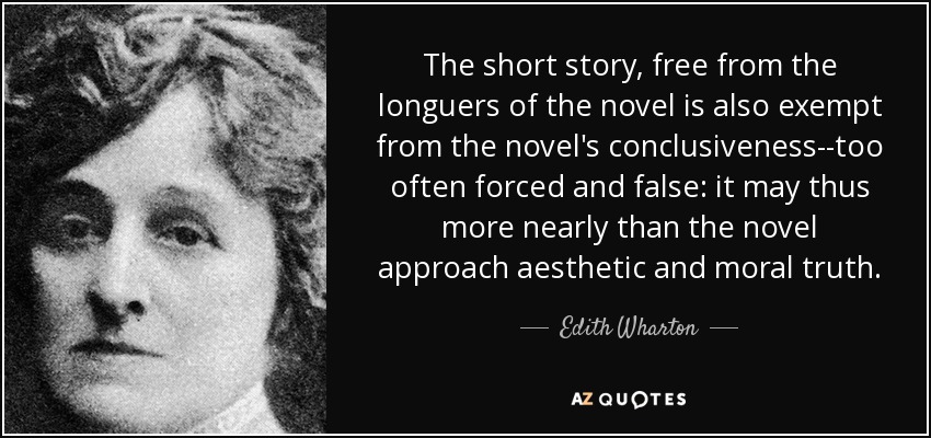 The short story, free from the longuers of the novel is also exempt from the novel's conclusiveness--too often forced and false: it may thus more nearly than the novel approach aesthetic and moral truth. - Edith Wharton