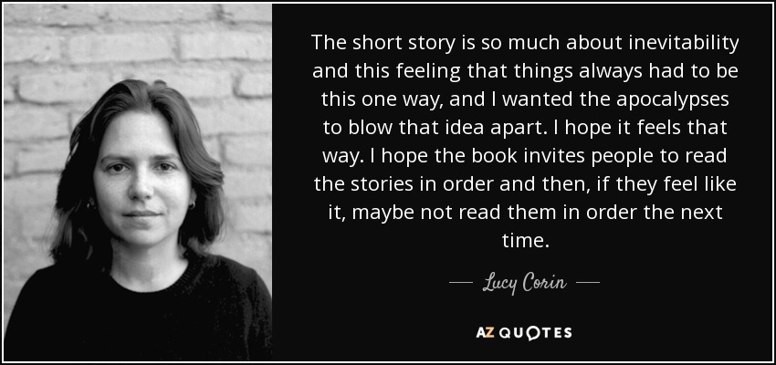 The short story is so much about inevitability and this feeling that things always had to be this one way, and I wanted the apocalypses to blow that idea apart. I hope it feels that way. I hope the book invites people to read the stories in order and then, if they feel like it, maybe not read them in order the next time. - Lucy Corin