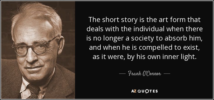 The short story is the art form that deals with the individual when there is no longer a society to absorb him, and when he is compelled to exist, as it were, by his own inner light. - Frank O'Connor