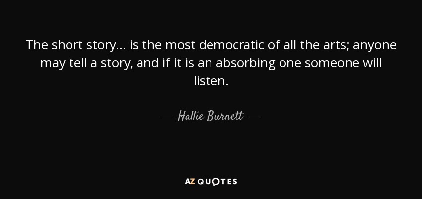 The short story ... is the most democratic of all the arts; anyone may tell a story, and if it is an absorbing one someone will listen. - Hallie Burnett