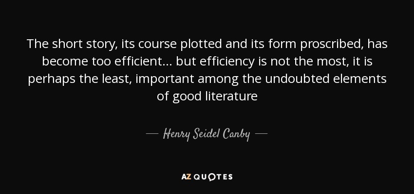 The short story, its course plotted and its form proscribed, has become too efficient... but efficiency is not the most, it is perhaps the least, important among the undoubted elements of good literature - Henry Seidel Canby