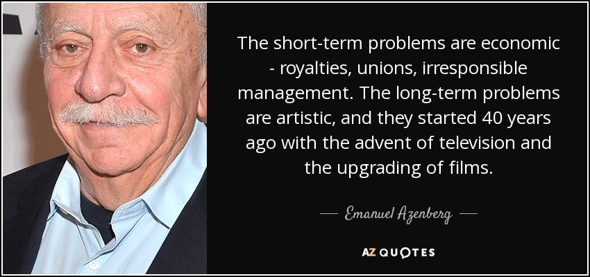 The short-term problems are economic - royalties, unions, irresponsible management. The long-term problems are artistic, and they started 40 years ago with the advent of television and the upgrading of films. - Emanuel Azenberg