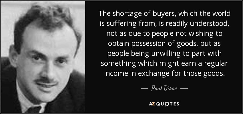 The shortage of buyers, which the world is suffering from, is readily understood, not as due to people not wishing to obtain possession of goods, but as people being unwilling to part with something which might earn a regular income in exchange for those goods. - Paul Dirac