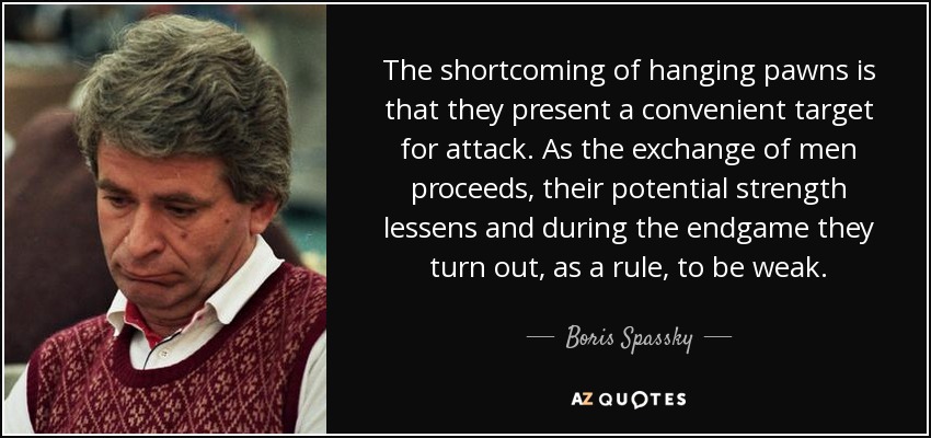 The shortcoming of hanging pawns is that they present a convenient target for attack. As the exchange of men proceeds, their potential strength lessens and during the endgame they turn out, as a rule, to be weak. - Boris Spassky