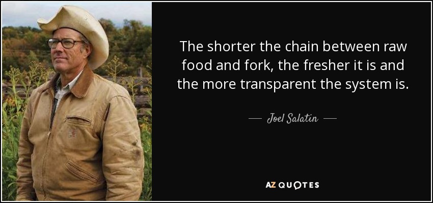 The shorter the chain between raw food and fork, the fresher it is and the more transparent the system is. - Joel Salatin