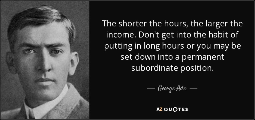 The shorter the hours, the larger the income. Don't get into the habit of putting in long hours or you may be set down into a permanent subordinate position. - George Ade