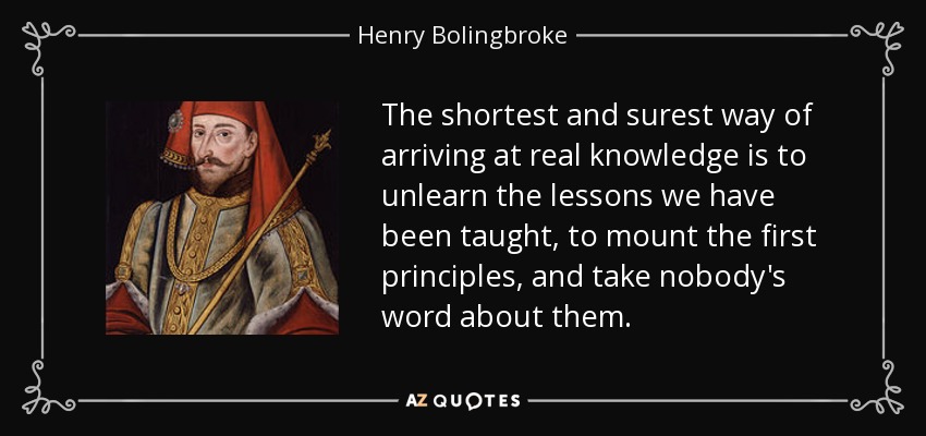 The shortest and surest way of arriving at real knowledge is to unlearn the lessons we have been taught, to mount the first principles, and take nobody's word about them. - Henry Bolingbroke