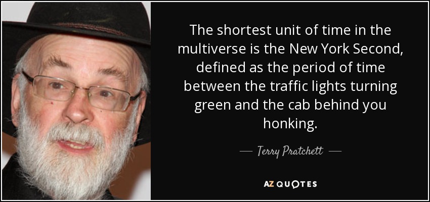 The shortest unit of time in the multiverse is the New York Second, defined as the period of time between the traffic lights turning green and the cab behind you honking. - Terry Pratchett