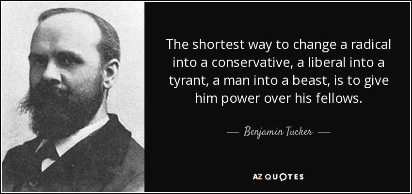 The shortest way to change a radical into a conservative, a liberal into a tyrant, a man into a beast, is to give him power over his fellows. - Benjamin Tucker