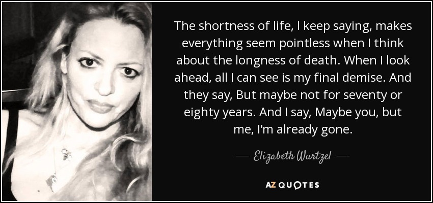 The shortness of life, I keep saying, makes everything seem pointless when I think about the longness of death. When I look ahead, all I can see is my final demise. And they say, But maybe not for seventy or eighty years. And I say, Maybe you, but me, I'm already gone. - Elizabeth Wurtzel