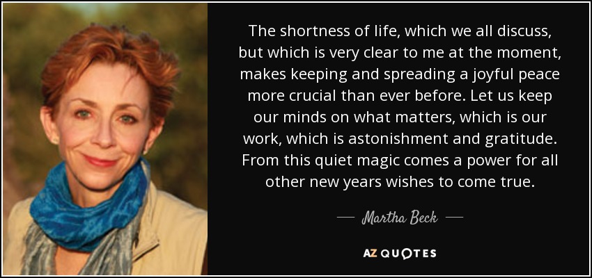 The shortness of life, which we all discuss, but which is very clear to me at the moment, makes keeping and spreading a joyful peace more crucial than ever before. Let us keep our minds on what matters, which is our work, which is astonishment and gratitude. From this quiet magic comes a power for all other new years wishes to come true. - Martha Beck