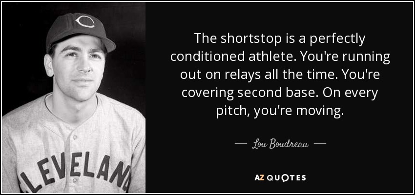 The shortstop is a perfectly conditioned athlete. You're running out on relays all the time. You're covering second base. On every pitch, you're moving. - Lou Boudreau