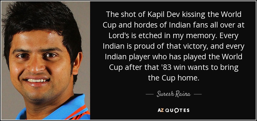 The shot of Kapil Dev kissing the World Cup and hordes of Indian fans all over at Lord's is etched in my memory. Every Indian is proud of that victory, and every Indian player who has played the World Cup after that '83 win wants to bring the Cup home. - Suresh Raina