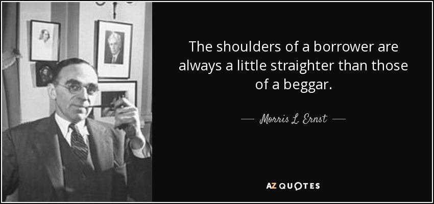 The shoulders of a borrower are always a little straighter than those of a beggar. - Morris L. Ernst