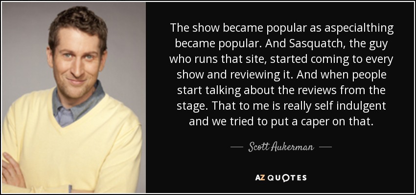 The show became popular as aspecialthing became popular. And Sasquatch, the guy who runs that site, started coming to every show and reviewing it. And when people start talking about the reviews from the stage. That to me is really self indulgent and we tried to put a caper on that. - Scott Aukerman