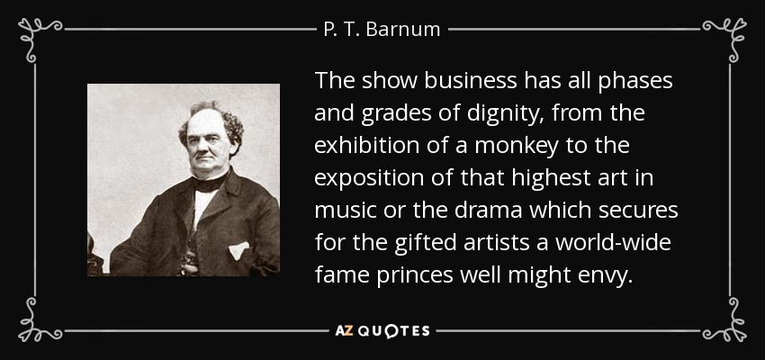 The show business has all phases and grades of dignity, from the exhibition of a monkey to the exposition of that highest art in music or the drama which secures for the gifted artists a world-wide fame princes well might envy. - P. T. Barnum