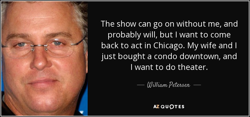 The show can go on without me, and probably will, but I want to come back to act in Chicago. My wife and I just bought a condo downtown, and I want to do theater. - William Petersen