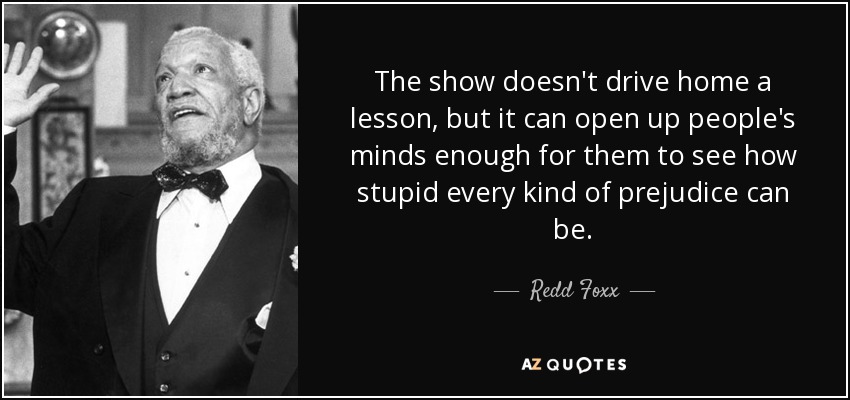 The show doesn't drive home a lesson, but it can open up people's minds enough for them to see how stupid every kind of prejudice can be. - Redd Foxx