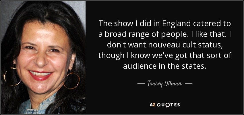The show I did in England catered to a broad range of people. I like that. I don't want nouveau cult status, though I know we've got that sort of audience in the states. - Tracey Ullman