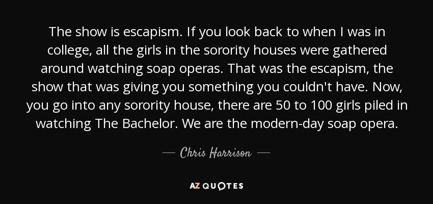 The show is escapism. If you look back to when I was in college, all the girls in the sorority houses were gathered around watching soap operas. That was the escapism, the show that was giving you something you couldn't have. Now, you go into any sorority house, there are 50 to 100 girls piled in watching The Bachelor. We are the modern-day soap opera. - Chris Harrison