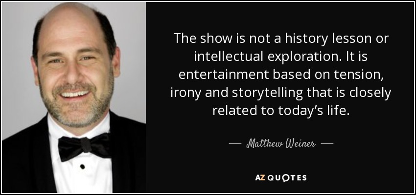 The show is not a history lesson or intellectual exploration. It is entertainment based on tension, irony and storytelling that is closely related to today’s life. - Matthew Weiner