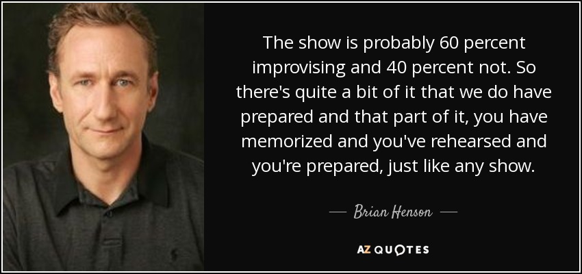The show is probably 60 percent improvising and 40 percent not. So there's quite a bit of it that we do have prepared and that part of it, you have memorized and you've rehearsed and you're prepared, just like any show. - Brian Henson