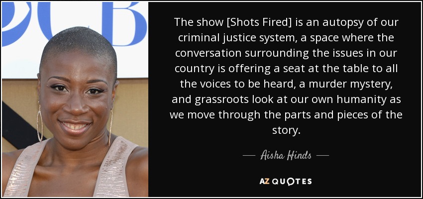 The show [Shots Fired] is an autopsy of our criminal justice system, a space where the conversation surrounding the issues in our country is offering a seat at the table to all the voices to be heard, a murder mystery, and grassroots look at our own humanity as we move through the parts and pieces of the story. - Aisha Hinds