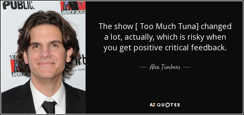 The show [ Too Much Tuna] changed a lot, actually, which is risky when you get positive critical feedback. - Alex Timbers