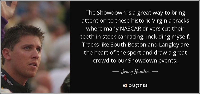 The Showdown is a great way to bring attention to these historic Virginia tracks where many NASCAR drivers cut their teeth in stock car racing, including myself. Tracks like South Boston and Langley are the heart of the sport and draw a great crowd to our Showdown events. - Denny Hamlin