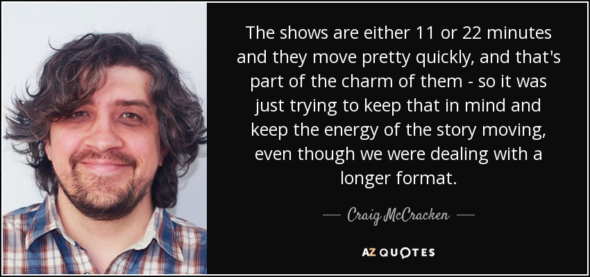 The shows are either 11 or 22 minutes and they move pretty quickly, and that's part of the charm of them - so it was just trying to keep that in mind and keep the energy of the story moving, even though we were dealing with a longer format. - Craig McCracken